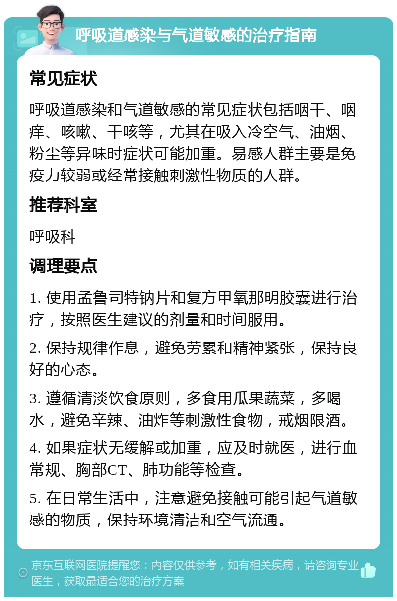 呼吸道感染与气道敏感的治疗指南 常见症状 呼吸道感染和气道敏感的常见症状包括咽干、咽痒、咳嗽、干咳等，尤其在吸入冷空气、油烟、粉尘等异味时症状可能加重。易感人群主要是免疫力较弱或经常接触刺激性物质的人群。 推荐科室 呼吸科 调理要点 1. 使用孟鲁司特钠片和复方甲氧那明胶囊进行治疗，按照医生建议的剂量和时间服用。 2. 保持规律作息，避免劳累和精神紧张，保持良好的心态。 3. 遵循清淡饮食原则，多食用瓜果蔬菜，多喝水，避免辛辣、油炸等刺激性食物，戒烟限酒。 4. 如果症状无缓解或加重，应及时就医，进行血常规、胸部CT、肺功能等检查。 5. 在日常生活中，注意避免接触可能引起气道敏感的物质，保持环境清洁和空气流通。