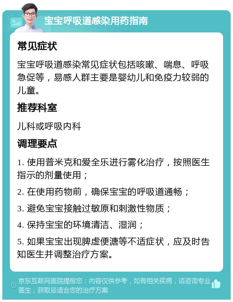 宝宝呼吸道感染用药指南 常见症状 宝宝呼吸道感染常见症状包括咳嗽、喘息、呼吸急促等，易感人群主要是婴幼儿和免疫力较弱的儿童。 推荐科室 儿科或呼吸内科 调理要点 1. 使用普米克和爱全乐进行雾化治疗，按照医生指示的剂量使用； 2. 在使用药物前，确保宝宝的呼吸道通畅； 3. 避免宝宝接触过敏原和刺激性物质； 4. 保持宝宝的环境清洁、湿润； 5. 如果宝宝出现脾虚便溏等不适症状，应及时告知医生并调整治疗方案。