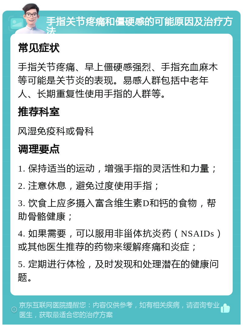 手指关节疼痛和僵硬感的可能原因及治疗方法 常见症状 手指关节疼痛、早上僵硬感强烈、手指充血麻木等可能是关节炎的表现。易感人群包括中老年人、长期重复性使用手指的人群等。 推荐科室 风湿免疫科或骨科 调理要点 1. 保持适当的运动，增强手指的灵活性和力量； 2. 注意休息，避免过度使用手指； 3. 饮食上应多摄入富含维生素D和钙的食物，帮助骨骼健康； 4. 如果需要，可以服用非甾体抗炎药（NSAIDs）或其他医生推荐的药物来缓解疼痛和炎症； 5. 定期进行体检，及时发现和处理潜在的健康问题。