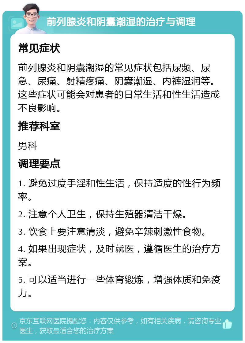 前列腺炎和阴囊潮湿的治疗与调理 常见症状 前列腺炎和阴囊潮湿的常见症状包括尿频、尿急、尿痛、射精疼痛、阴囊潮湿、内裤湿润等。这些症状可能会对患者的日常生活和性生活造成不良影响。 推荐科室 男科 调理要点 1. 避免过度手淫和性生活，保持适度的性行为频率。 2. 注意个人卫生，保持生殖器清洁干燥。 3. 饮食上要注意清淡，避免辛辣刺激性食物。 4. 如果出现症状，及时就医，遵循医生的治疗方案。 5. 可以适当进行一些体育锻炼，增强体质和免疫力。