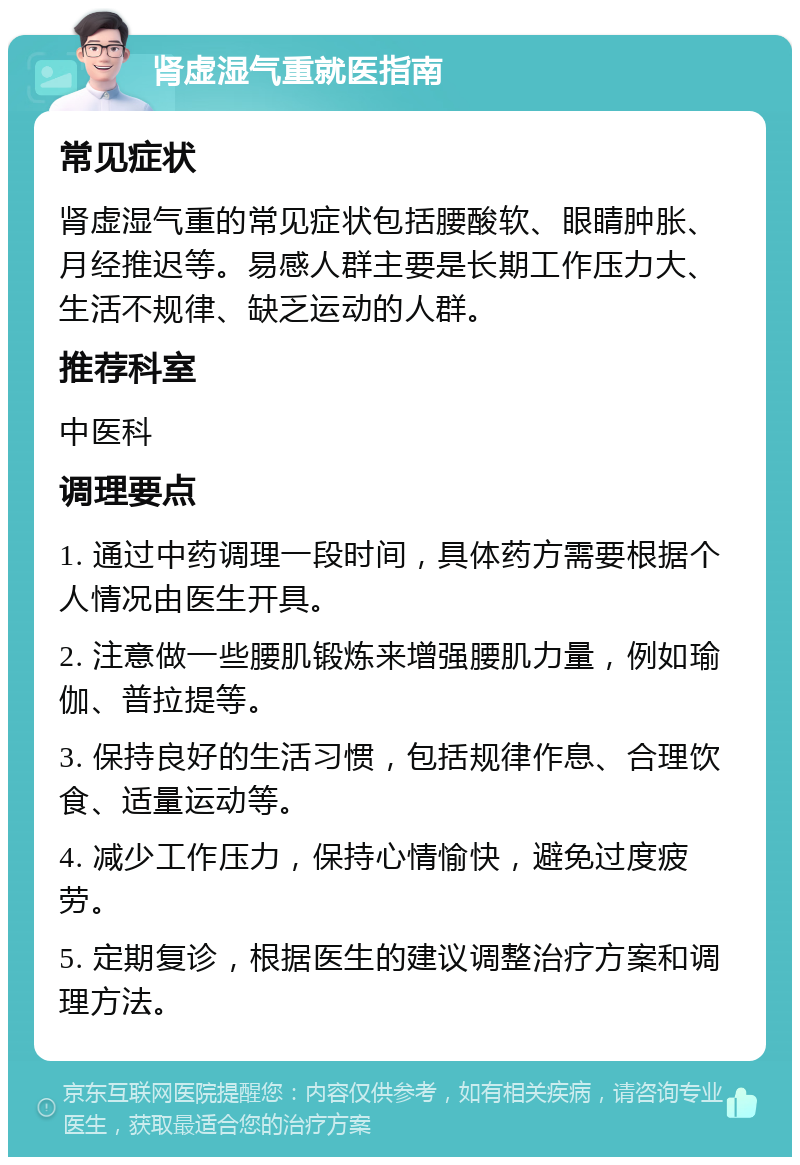 肾虚湿气重就医指南 常见症状 肾虚湿气重的常见症状包括腰酸软、眼睛肿胀、月经推迟等。易感人群主要是长期工作压力大、生活不规律、缺乏运动的人群。 推荐科室 中医科 调理要点 1. 通过中药调理一段时间，具体药方需要根据个人情况由医生开具。 2. 注意做一些腰肌锻炼来增强腰肌力量，例如瑜伽、普拉提等。 3. 保持良好的生活习惯，包括规律作息、合理饮食、适量运动等。 4. 减少工作压力，保持心情愉快，避免过度疲劳。 5. 定期复诊，根据医生的建议调整治疗方案和调理方法。