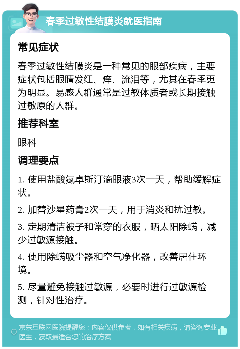 春季过敏性结膜炎就医指南 常见症状 春季过敏性结膜炎是一种常见的眼部疾病，主要症状包括眼睛发红、痒、流泪等，尤其在春季更为明显。易感人群通常是过敏体质者或长期接触过敏原的人群。 推荐科室 眼科 调理要点 1. 使用盐酸氮卓斯汀滴眼液3次一天，帮助缓解症状。 2. 加替沙星药膏2次一天，用于消炎和抗过敏。 3. 定期清洁被子和常穿的衣服，晒太阳除螨，减少过敏源接触。 4. 使用除螨吸尘器和空气净化器，改善居住环境。 5. 尽量避免接触过敏源，必要时进行过敏源检测，针对性治疗。