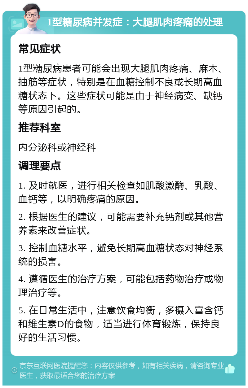 1型糖尿病并发症：大腿肌肉疼痛的处理 常见症状 1型糖尿病患者可能会出现大腿肌肉疼痛、麻木、抽筋等症状，特别是在血糖控制不良或长期高血糖状态下。这些症状可能是由于神经病变、缺钙等原因引起的。 推荐科室 内分泌科或神经科 调理要点 1. 及时就医，进行相关检查如肌酸激酶、乳酸、血钙等，以明确疼痛的原因。 2. 根据医生的建议，可能需要补充钙剂或其他营养素来改善症状。 3. 控制血糖水平，避免长期高血糖状态对神经系统的损害。 4. 遵循医生的治疗方案，可能包括药物治疗或物理治疗等。 5. 在日常生活中，注意饮食均衡，多摄入富含钙和维生素D的食物，适当进行体育锻炼，保持良好的生活习惯。