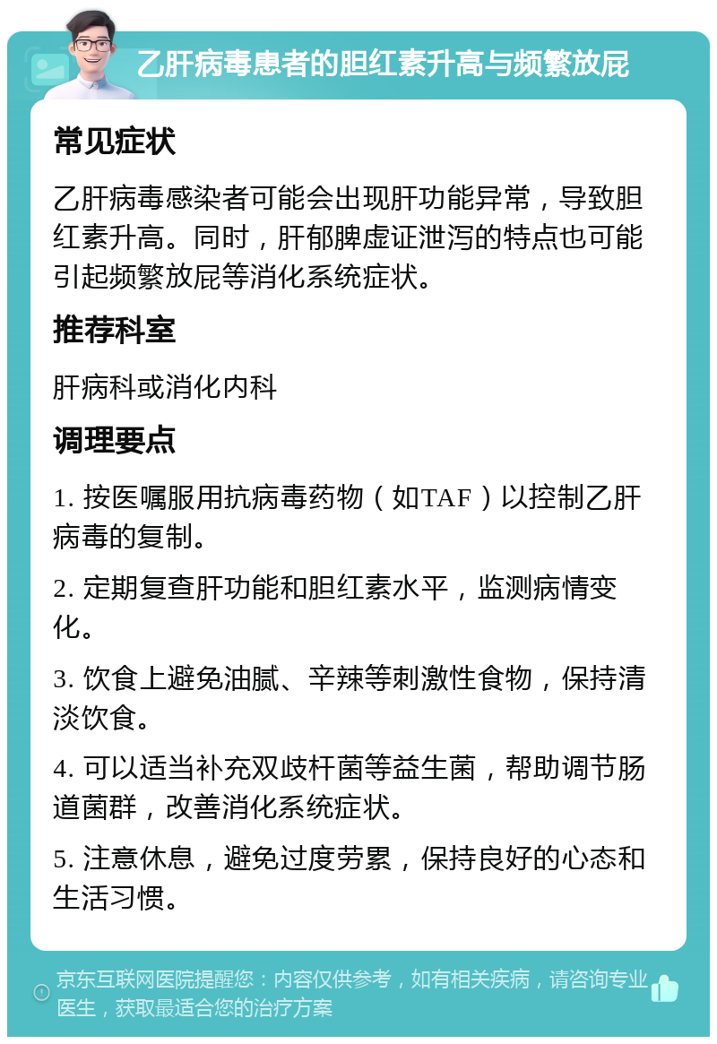 乙肝病毒患者的胆红素升高与频繁放屁 常见症状 乙肝病毒感染者可能会出现肝功能异常，导致胆红素升高。同时，肝郁脾虚证泄泻的特点也可能引起频繁放屁等消化系统症状。 推荐科室 肝病科或消化内科 调理要点 1. 按医嘱服用抗病毒药物（如TAF）以控制乙肝病毒的复制。 2. 定期复查肝功能和胆红素水平，监测病情变化。 3. 饮食上避免油腻、辛辣等刺激性食物，保持清淡饮食。 4. 可以适当补充双歧杆菌等益生菌，帮助调节肠道菌群，改善消化系统症状。 5. 注意休息，避免过度劳累，保持良好的心态和生活习惯。