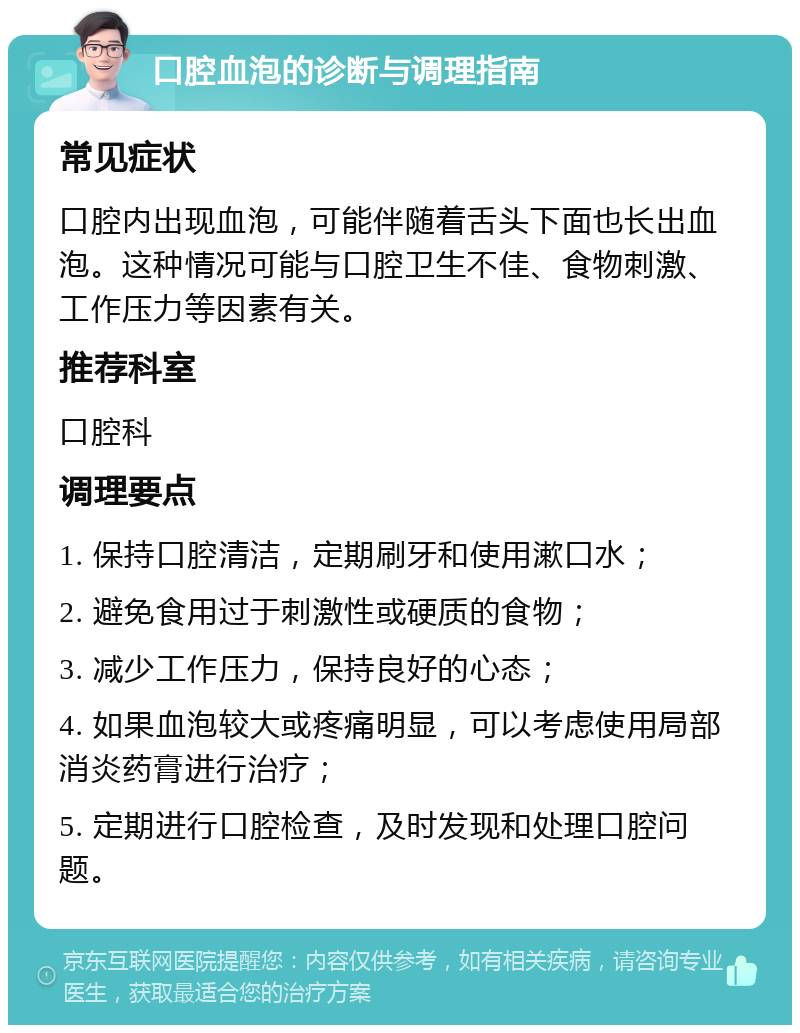 口腔血泡的诊断与调理指南 常见症状 口腔内出现血泡，可能伴随着舌头下面也长出血泡。这种情况可能与口腔卫生不佳、食物刺激、工作压力等因素有关。 推荐科室 口腔科 调理要点 1. 保持口腔清洁，定期刷牙和使用漱口水； 2. 避免食用过于刺激性或硬质的食物； 3. 减少工作压力，保持良好的心态； 4. 如果血泡较大或疼痛明显，可以考虑使用局部消炎药膏进行治疗； 5. 定期进行口腔检查，及时发现和处理口腔问题。