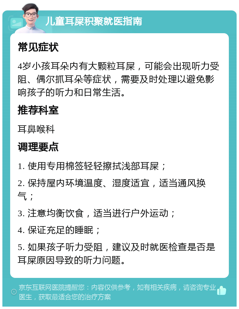 儿童耳屎积聚就医指南 常见症状 4岁小孩耳朵内有大颗粒耳屎，可能会出现听力受阻、偶尔抓耳朵等症状，需要及时处理以避免影响孩子的听力和日常生活。 推荐科室 耳鼻喉科 调理要点 1. 使用专用棉签轻轻擦拭浅部耳屎； 2. 保持屋内环境温度、湿度适宜，适当通风换气； 3. 注意均衡饮食，适当进行户外运动； 4. 保证充足的睡眠； 5. 如果孩子听力受阻，建议及时就医检查是否是耳屎原因导致的听力问题。