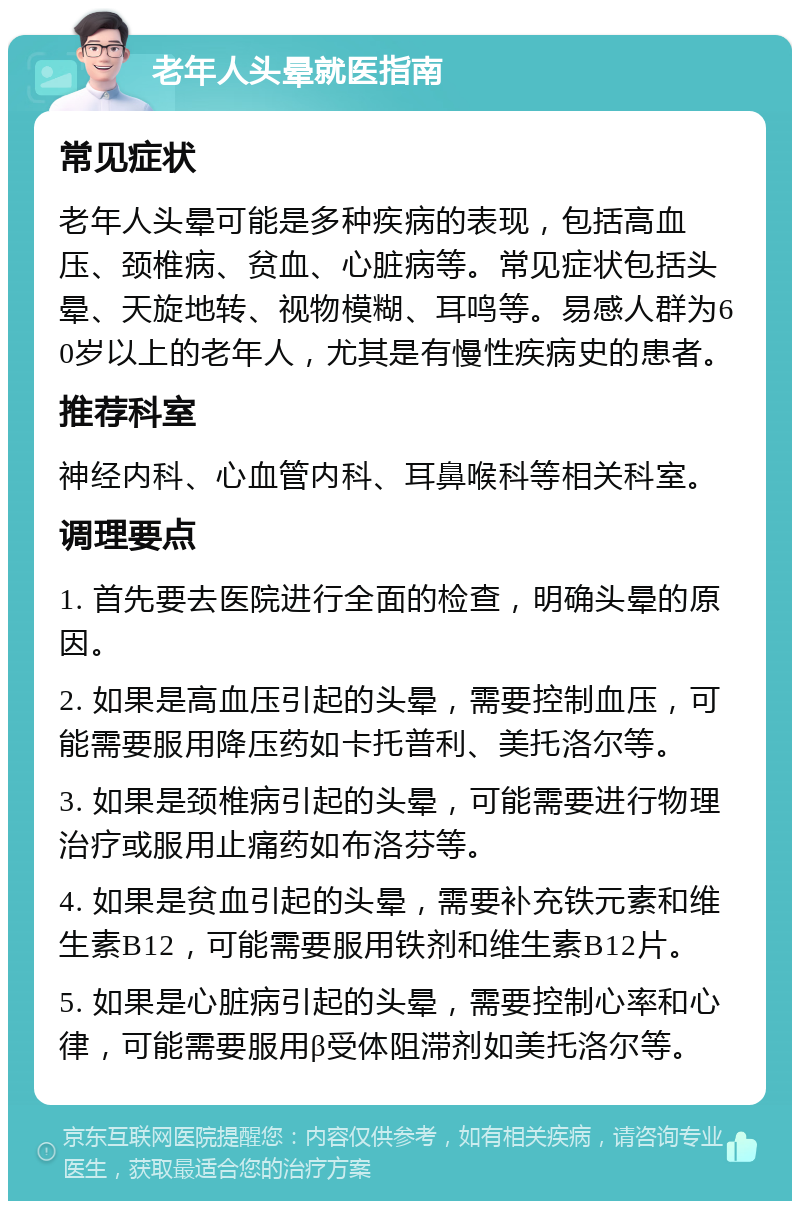 老年人头晕就医指南 常见症状 老年人头晕可能是多种疾病的表现，包括高血压、颈椎病、贫血、心脏病等。常见症状包括头晕、天旋地转、视物模糊、耳鸣等。易感人群为60岁以上的老年人，尤其是有慢性疾病史的患者。 推荐科室 神经内科、心血管内科、耳鼻喉科等相关科室。 调理要点 1. 首先要去医院进行全面的检查，明确头晕的原因。 2. 如果是高血压引起的头晕，需要控制血压，可能需要服用降压药如卡托普利、美托洛尔等。 3. 如果是颈椎病引起的头晕，可能需要进行物理治疗或服用止痛药如布洛芬等。 4. 如果是贫血引起的头晕，需要补充铁元素和维生素B12，可能需要服用铁剂和维生素B12片。 5. 如果是心脏病引起的头晕，需要控制心率和心律，可能需要服用β受体阻滞剂如美托洛尔等。