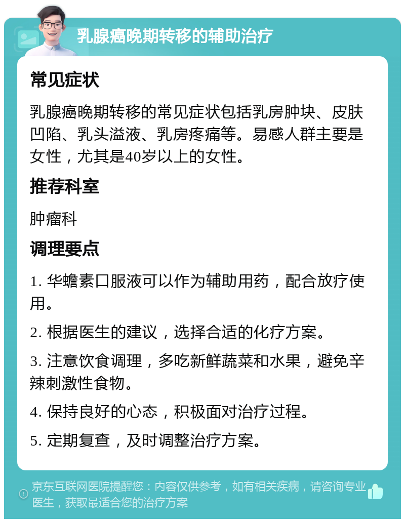 乳腺癌晚期转移的辅助治疗 常见症状 乳腺癌晚期转移的常见症状包括乳房肿块、皮肤凹陷、乳头溢液、乳房疼痛等。易感人群主要是女性，尤其是40岁以上的女性。 推荐科室 肿瘤科 调理要点 1. 华蟾素口服液可以作为辅助用药，配合放疗使用。 2. 根据医生的建议，选择合适的化疗方案。 3. 注意饮食调理，多吃新鲜蔬菜和水果，避免辛辣刺激性食物。 4. 保持良好的心态，积极面对治疗过程。 5. 定期复查，及时调整治疗方案。