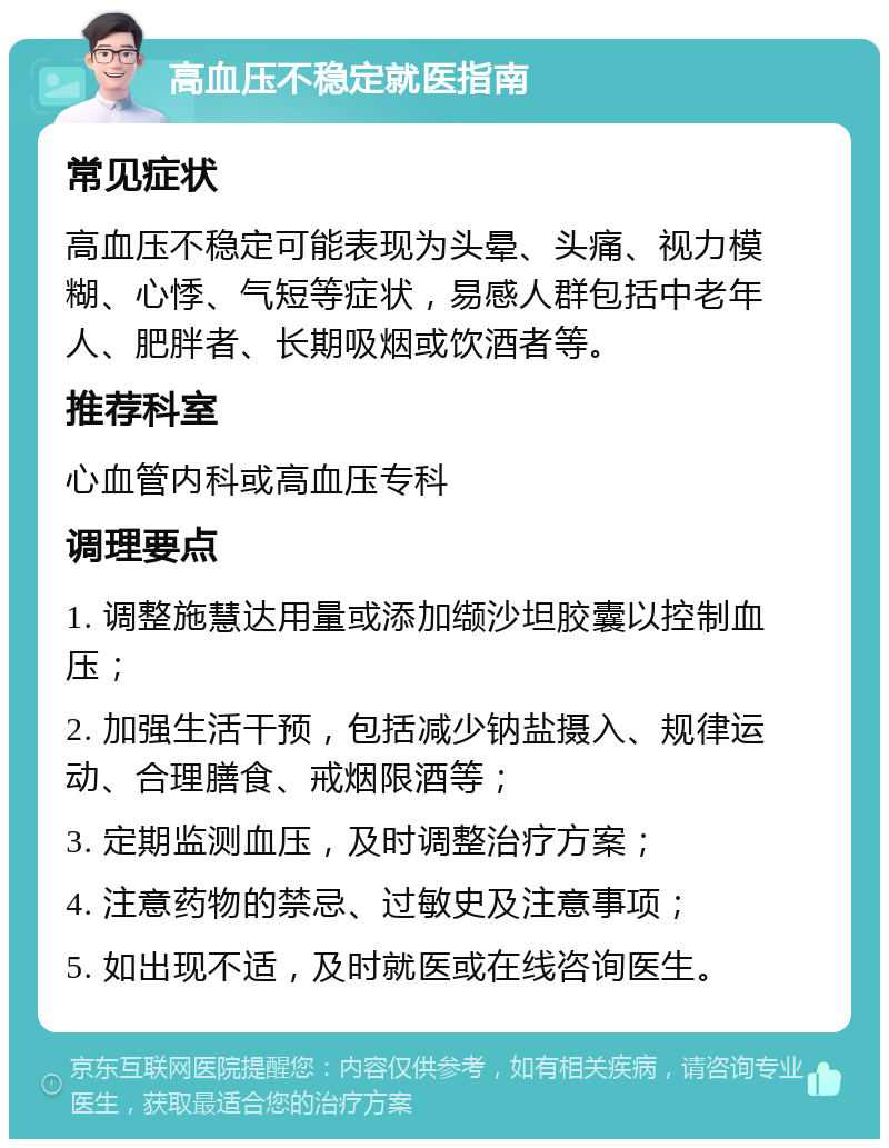 高血压不稳定就医指南 常见症状 高血压不稳定可能表现为头晕、头痛、视力模糊、心悸、气短等症状，易感人群包括中老年人、肥胖者、长期吸烟或饮酒者等。 推荐科室 心血管内科或高血压专科 调理要点 1. 调整施慧达用量或添加缬沙坦胶囊以控制血压； 2. 加强生活干预，包括减少钠盐摄入、规律运动、合理膳食、戒烟限酒等； 3. 定期监测血压，及时调整治疗方案； 4. 注意药物的禁忌、过敏史及注意事项； 5. 如出现不适，及时就医或在线咨询医生。