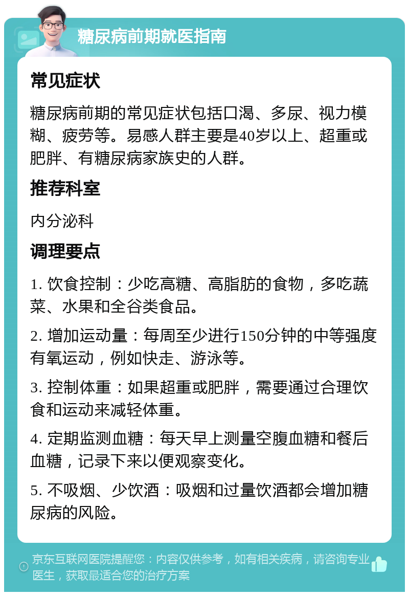 糖尿病前期就医指南 常见症状 糖尿病前期的常见症状包括口渴、多尿、视力模糊、疲劳等。易感人群主要是40岁以上、超重或肥胖、有糖尿病家族史的人群。 推荐科室 内分泌科 调理要点 1. 饮食控制：少吃高糖、高脂肪的食物，多吃蔬菜、水果和全谷类食品。 2. 增加运动量：每周至少进行150分钟的中等强度有氧运动，例如快走、游泳等。 3. 控制体重：如果超重或肥胖，需要通过合理饮食和运动来减轻体重。 4. 定期监测血糖：每天早上测量空腹血糖和餐后血糖，记录下来以便观察变化。 5. 不吸烟、少饮酒：吸烟和过量饮酒都会增加糖尿病的风险。