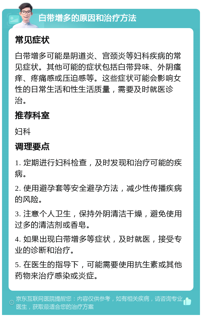 白带增多的原因和治疗方法 常见症状 白带增多可能是阴道炎、宫颈炎等妇科疾病的常见症状。其他可能的症状包括白带异味、外阴瘙痒、疼痛感或压迫感等。这些症状可能会影响女性的日常生活和性生活质量，需要及时就医诊治。 推荐科室 妇科 调理要点 1. 定期进行妇科检查，及时发现和治疗可能的疾病。 2. 使用避孕套等安全避孕方法，减少性传播疾病的风险。 3. 注意个人卫生，保持外阴清洁干燥，避免使用过多的清洁剂或香皂。 4. 如果出现白带增多等症状，及时就医，接受专业的诊断和治疗。 5. 在医生的指导下，可能需要使用抗生素或其他药物来治疗感染或炎症。