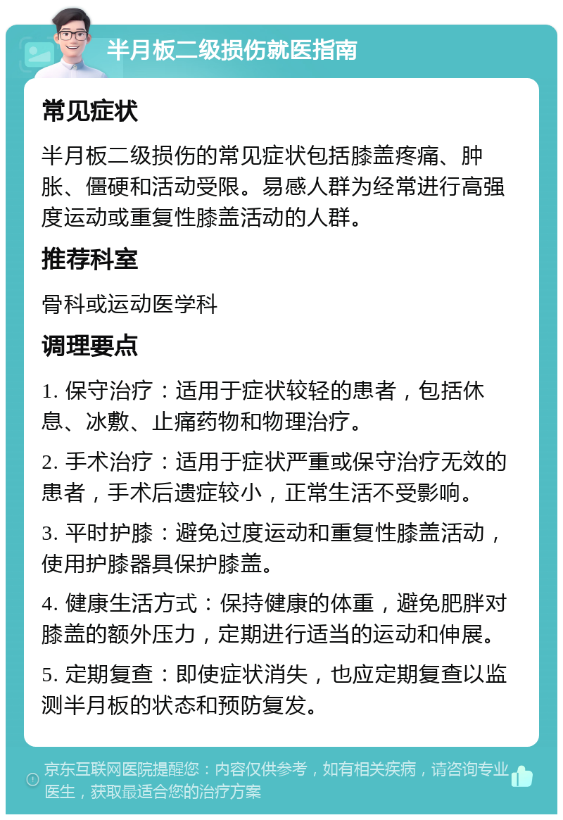 半月板二级损伤就医指南 常见症状 半月板二级损伤的常见症状包括膝盖疼痛、肿胀、僵硬和活动受限。易感人群为经常进行高强度运动或重复性膝盖活动的人群。 推荐科室 骨科或运动医学科 调理要点 1. 保守治疗：适用于症状较轻的患者，包括休息、冰敷、止痛药物和物理治疗。 2. 手术治疗：适用于症状严重或保守治疗无效的患者，手术后遗症较小，正常生活不受影响。 3. 平时护膝：避免过度运动和重复性膝盖活动，使用护膝器具保护膝盖。 4. 健康生活方式：保持健康的体重，避免肥胖对膝盖的额外压力，定期进行适当的运动和伸展。 5. 定期复查：即使症状消失，也应定期复查以监测半月板的状态和预防复发。