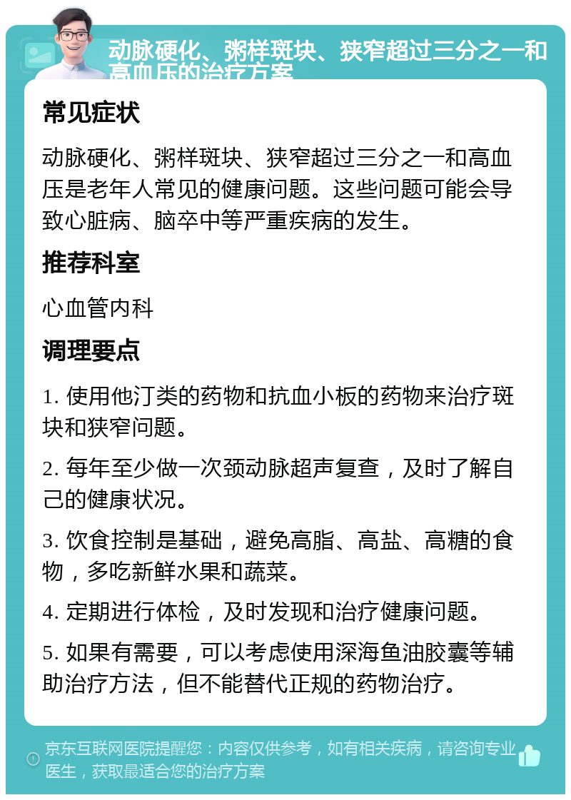 动脉硬化、粥样斑块、狭窄超过三分之一和高血压的治疗方案 常见症状 动脉硬化、粥样斑块、狭窄超过三分之一和高血压是老年人常见的健康问题。这些问题可能会导致心脏病、脑卒中等严重疾病的发生。 推荐科室 心血管内科 调理要点 1. 使用他汀类的药物和抗血小板的药物来治疗斑块和狭窄问题。 2. 每年至少做一次颈动脉超声复查，及时了解自己的健康状况。 3. 饮食控制是基础，避免高脂、高盐、高糖的食物，多吃新鲜水果和蔬菜。 4. 定期进行体检，及时发现和治疗健康问题。 5. 如果有需要，可以考虑使用深海鱼油胶囊等辅助治疗方法，但不能替代正规的药物治疗。