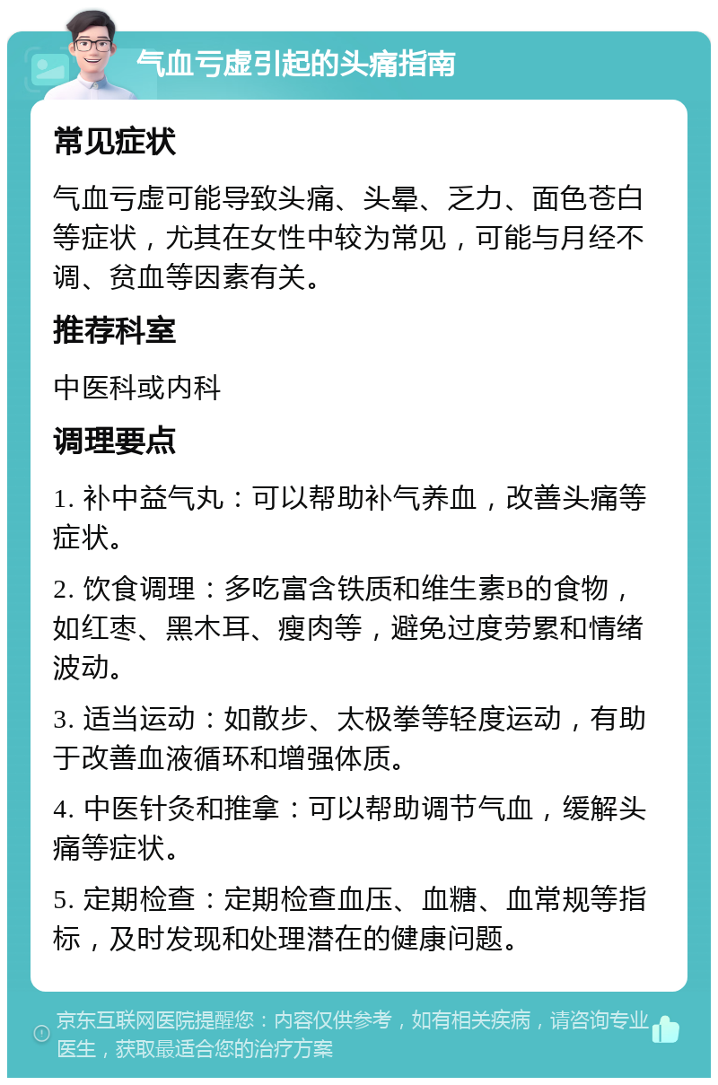 气血亏虚引起的头痛指南 常见症状 气血亏虚可能导致头痛、头晕、乏力、面色苍白等症状，尤其在女性中较为常见，可能与月经不调、贫血等因素有关。 推荐科室 中医科或内科 调理要点 1. 补中益气丸：可以帮助补气养血，改善头痛等症状。 2. 饮食调理：多吃富含铁质和维生素B的食物，如红枣、黑木耳、瘦肉等，避免过度劳累和情绪波动。 3. 适当运动：如散步、太极拳等轻度运动，有助于改善血液循环和增强体质。 4. 中医针灸和推拿：可以帮助调节气血，缓解头痛等症状。 5. 定期检查：定期检查血压、血糖、血常规等指标，及时发现和处理潜在的健康问题。