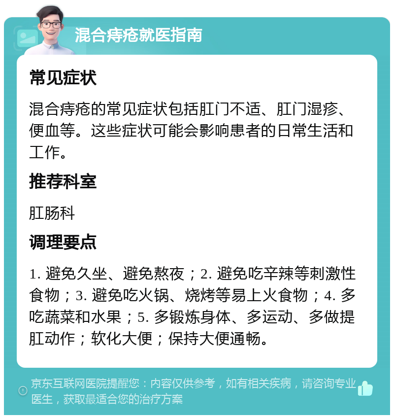 混合痔疮就医指南 常见症状 混合痔疮的常见症状包括肛门不适、肛门湿疹、便血等。这些症状可能会影响患者的日常生活和工作。 推荐科室 肛肠科 调理要点 1. 避免久坐、避免熬夜；2. 避免吃辛辣等刺激性食物；3. 避免吃火锅、烧烤等易上火食物；4. 多吃蔬菜和水果；5. 多锻炼身体、多运动、多做提肛动作；软化大便；保持大便通畅。