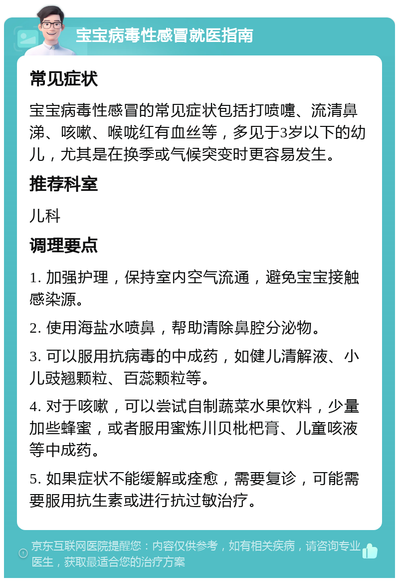 宝宝病毒性感冒就医指南 常见症状 宝宝病毒性感冒的常见症状包括打喷嚏、流清鼻涕、咳嗽、喉咙红有血丝等，多见于3岁以下的幼儿，尤其是在换季或气候突变时更容易发生。 推荐科室 儿科 调理要点 1. 加强护理，保持室内空气流通，避免宝宝接触感染源。 2. 使用海盐水喷鼻，帮助清除鼻腔分泌物。 3. 可以服用抗病毒的中成药，如健儿清解液、小儿豉翘颗粒、百蕊颗粒等。 4. 对于咳嗽，可以尝试自制蔬菜水果饮料，少量加些蜂蜜，或者服用蜜炼川贝枇杷膏、儿童咳液等中成药。 5. 如果症状不能缓解或痊愈，需要复诊，可能需要服用抗生素或进行抗过敏治疗。