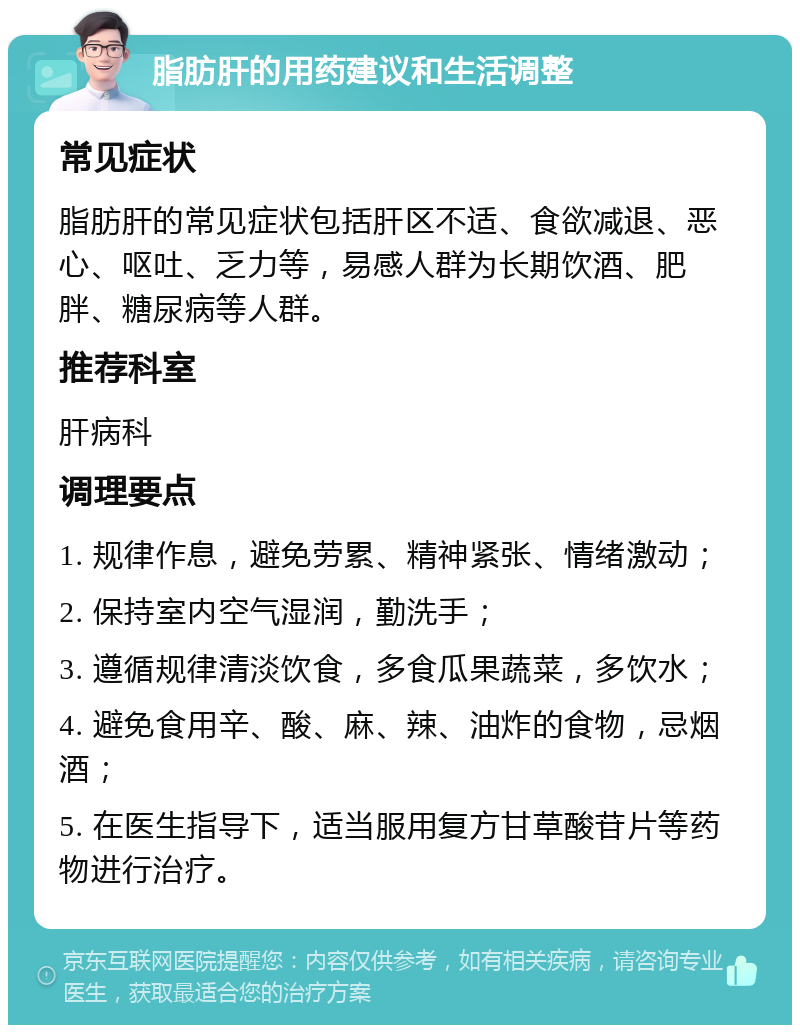 脂肪肝的用药建议和生活调整 常见症状 脂肪肝的常见症状包括肝区不适、食欲减退、恶心、呕吐、乏力等，易感人群为长期饮酒、肥胖、糖尿病等人群。 推荐科室 肝病科 调理要点 1. 规律作息，避免劳累、精神紧张、情绪激动； 2. 保持室内空气湿润，勤洗手； 3. 遵循规律清淡饮食，多食瓜果蔬菜，多饮水； 4. 避免食用辛、酸、麻、辣、油炸的食物，忌烟酒； 5. 在医生指导下，适当服用复方甘草酸苷片等药物进行治疗。