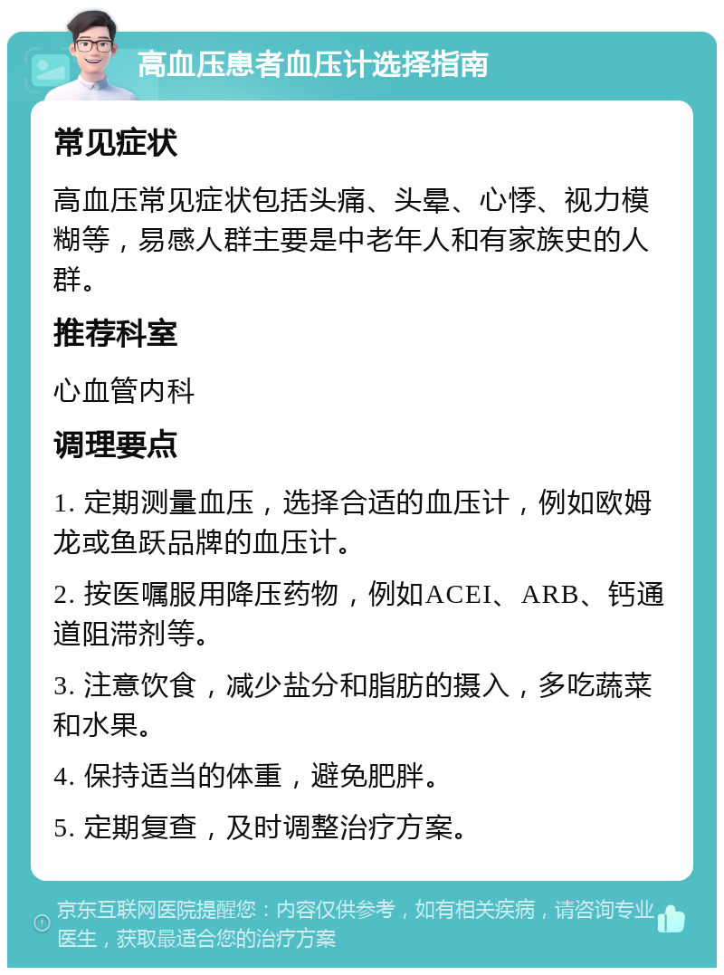 高血压患者血压计选择指南 常见症状 高血压常见症状包括头痛、头晕、心悸、视力模糊等，易感人群主要是中老年人和有家族史的人群。 推荐科室 心血管内科 调理要点 1. 定期测量血压，选择合适的血压计，例如欧姆龙或鱼跃品牌的血压计。 2. 按医嘱服用降压药物，例如ACEI、ARB、钙通道阻滞剂等。 3. 注意饮食，减少盐分和脂肪的摄入，多吃蔬菜和水果。 4. 保持适当的体重，避免肥胖。 5. 定期复查，及时调整治疗方案。