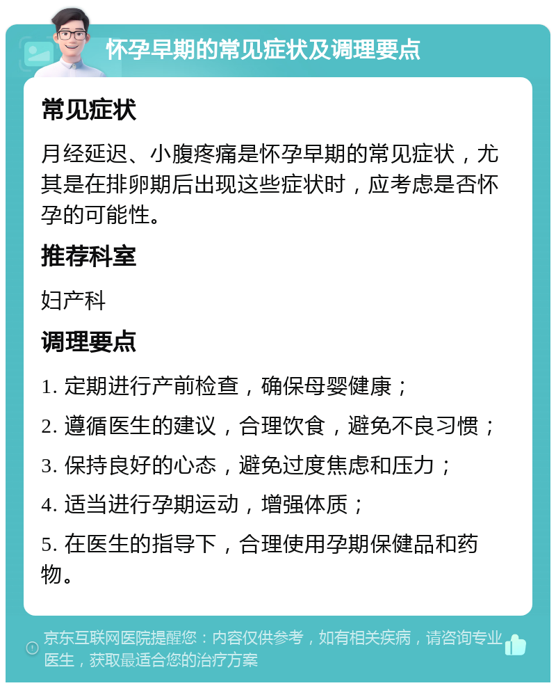 怀孕早期的常见症状及调理要点 常见症状 月经延迟、小腹疼痛是怀孕早期的常见症状，尤其是在排卵期后出现这些症状时，应考虑是否怀孕的可能性。 推荐科室 妇产科 调理要点 1. 定期进行产前检查，确保母婴健康； 2. 遵循医生的建议，合理饮食，避免不良习惯； 3. 保持良好的心态，避免过度焦虑和压力； 4. 适当进行孕期运动，增强体质； 5. 在医生的指导下，合理使用孕期保健品和药物。