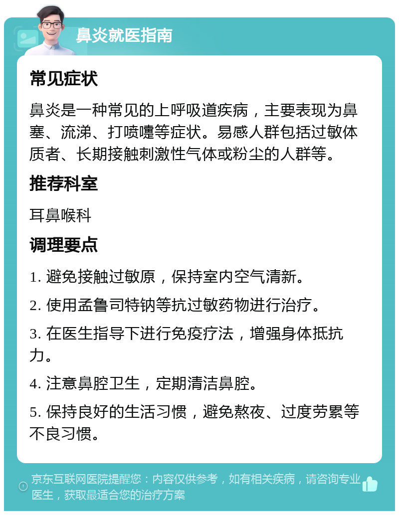 鼻炎就医指南 常见症状 鼻炎是一种常见的上呼吸道疾病，主要表现为鼻塞、流涕、打喷嚏等症状。易感人群包括过敏体质者、长期接触刺激性气体或粉尘的人群等。 推荐科室 耳鼻喉科 调理要点 1. 避免接触过敏原，保持室内空气清新。 2. 使用孟鲁司特钠等抗过敏药物进行治疗。 3. 在医生指导下进行免疫疗法，增强身体抵抗力。 4. 注意鼻腔卫生，定期清洁鼻腔。 5. 保持良好的生活习惯，避免熬夜、过度劳累等不良习惯。