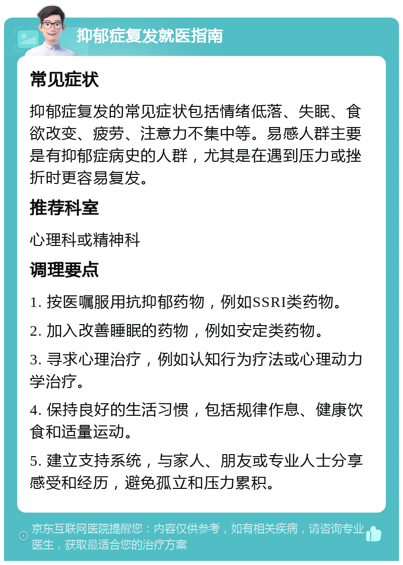 抑郁症复发就医指南 常见症状 抑郁症复发的常见症状包括情绪低落、失眠、食欲改变、疲劳、注意力不集中等。易感人群主要是有抑郁症病史的人群，尤其是在遇到压力或挫折时更容易复发。 推荐科室 心理科或精神科 调理要点 1. 按医嘱服用抗抑郁药物，例如SSRI类药物。 2. 加入改善睡眠的药物，例如安定类药物。 3. 寻求心理治疗，例如认知行为疗法或心理动力学治疗。 4. 保持良好的生活习惯，包括规律作息、健康饮食和适量运动。 5. 建立支持系统，与家人、朋友或专业人士分享感受和经历，避免孤立和压力累积。