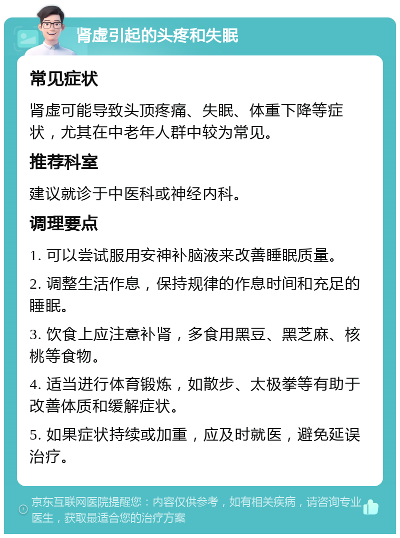 肾虚引起的头疼和失眠 常见症状 肾虚可能导致头顶疼痛、失眠、体重下降等症状，尤其在中老年人群中较为常见。 推荐科室 建议就诊于中医科或神经内科。 调理要点 1. 可以尝试服用安神补脑液来改善睡眠质量。 2. 调整生活作息，保持规律的作息时间和充足的睡眠。 3. 饮食上应注意补肾，多食用黑豆、黑芝麻、核桃等食物。 4. 适当进行体育锻炼，如散步、太极拳等有助于改善体质和缓解症状。 5. 如果症状持续或加重，应及时就医，避免延误治疗。