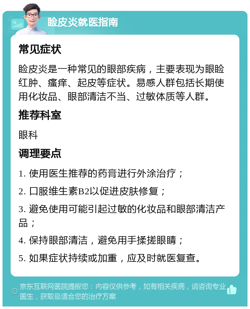 睑皮炎就医指南 常见症状 睑皮炎是一种常见的眼部疾病，主要表现为眼睑红肿、瘙痒、起皮等症状。易感人群包括长期使用化妆品、眼部清洁不当、过敏体质等人群。 推荐科室 眼科 调理要点 1. 使用医生推荐的药膏进行外涂治疗； 2. 口服维生素B2以促进皮肤修复； 3. 避免使用可能引起过敏的化妆品和眼部清洁产品； 4. 保持眼部清洁，避免用手揉搓眼睛； 5. 如果症状持续或加重，应及时就医复查。