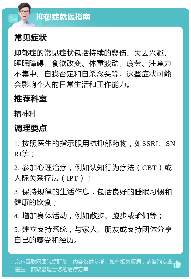 抑郁症就医指南 常见症状 抑郁症的常见症状包括持续的悲伤、失去兴趣、睡眠障碍、食欲改变、体重波动、疲劳、注意力不集中、自我否定和自杀念头等。这些症状可能会影响个人的日常生活和工作能力。 推荐科室 精神科 调理要点 1. 按照医生的指示服用抗抑郁药物，如SSRI、SNRI等； 2. 参加心理治疗，例如认知行为疗法（CBT）或人际关系疗法（IPT）； 3. 保持规律的生活作息，包括良好的睡眠习惯和健康的饮食； 4. 增加身体活动，例如散步、跑步或瑜伽等； 5. 建立支持系统，与家人、朋友或支持团体分享自己的感受和经历。