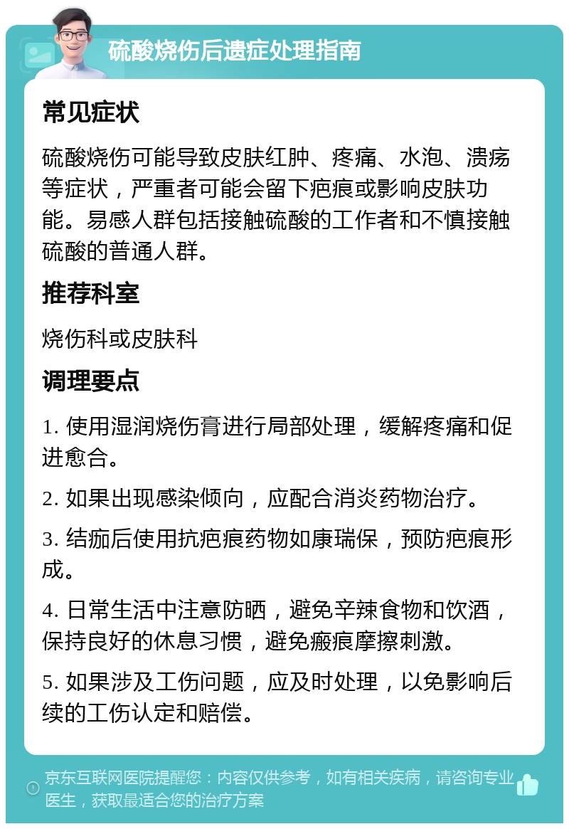 硫酸烧伤后遗症处理指南 常见症状 硫酸烧伤可能导致皮肤红肿、疼痛、水泡、溃疡等症状，严重者可能会留下疤痕或影响皮肤功能。易感人群包括接触硫酸的工作者和不慎接触硫酸的普通人群。 推荐科室 烧伤科或皮肤科 调理要点 1. 使用湿润烧伤膏进行局部处理，缓解疼痛和促进愈合。 2. 如果出现感染倾向，应配合消炎药物治疗。 3. 结痂后使用抗疤痕药物如康瑞保，预防疤痕形成。 4. 日常生活中注意防晒，避免辛辣食物和饮酒，保持良好的休息习惯，避免瘢痕摩擦刺激。 5. 如果涉及工伤问题，应及时处理，以免影响后续的工伤认定和赔偿。