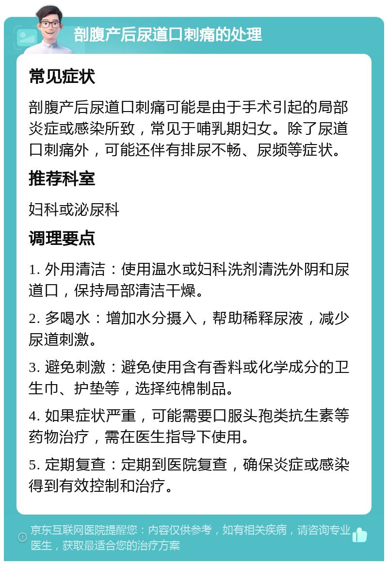 剖腹产后尿道口刺痛的处理 常见症状 剖腹产后尿道口刺痛可能是由于手术引起的局部炎症或感染所致，常见于哺乳期妇女。除了尿道口刺痛外，可能还伴有排尿不畅、尿频等症状。 推荐科室 妇科或泌尿科 调理要点 1. 外用清洁：使用温水或妇科洗剂清洗外阴和尿道口，保持局部清洁干燥。 2. 多喝水：增加水分摄入，帮助稀释尿液，减少尿道刺激。 3. 避免刺激：避免使用含有香料或化学成分的卫生巾、护垫等，选择纯棉制品。 4. 如果症状严重，可能需要口服头孢类抗生素等药物治疗，需在医生指导下使用。 5. 定期复查：定期到医院复查，确保炎症或感染得到有效控制和治疗。