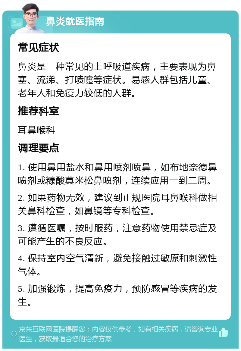 鼻炎就医指南 常见症状 鼻炎是一种常见的上呼吸道疾病，主要表现为鼻塞、流涕、打喷嚏等症状。易感人群包括儿童、老年人和免疫力较低的人群。 推荐科室 耳鼻喉科 调理要点 1. 使用鼻用盐水和鼻用喷剂喷鼻，如布地奈德鼻喷剂或糠酸莫米松鼻喷剂，连续应用一到二周。 2. 如果药物无效，建议到正规医院耳鼻喉科做相关鼻科检查，如鼻镜等专科检查。 3. 遵循医嘱，按时服药，注意药物使用禁忌症及可能产生的不良反应。 4. 保持室内空气清新，避免接触过敏原和刺激性气体。 5. 加强锻炼，提高免疫力，预防感冒等疾病的发生。