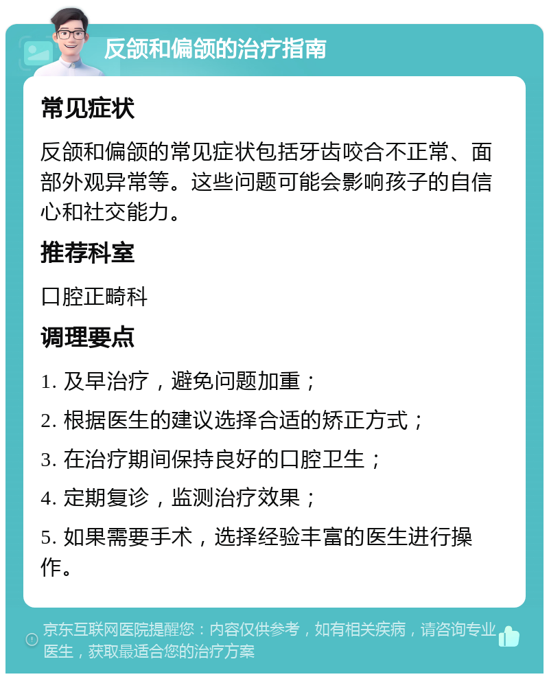 反颌和偏颌的治疗指南 常见症状 反颌和偏颌的常见症状包括牙齿咬合不正常、面部外观异常等。这些问题可能会影响孩子的自信心和社交能力。 推荐科室 口腔正畸科 调理要点 1. 及早治疗，避免问题加重； 2. 根据医生的建议选择合适的矫正方式； 3. 在治疗期间保持良好的口腔卫生； 4. 定期复诊，监测治疗效果； 5. 如果需要手术，选择经验丰富的医生进行操作。