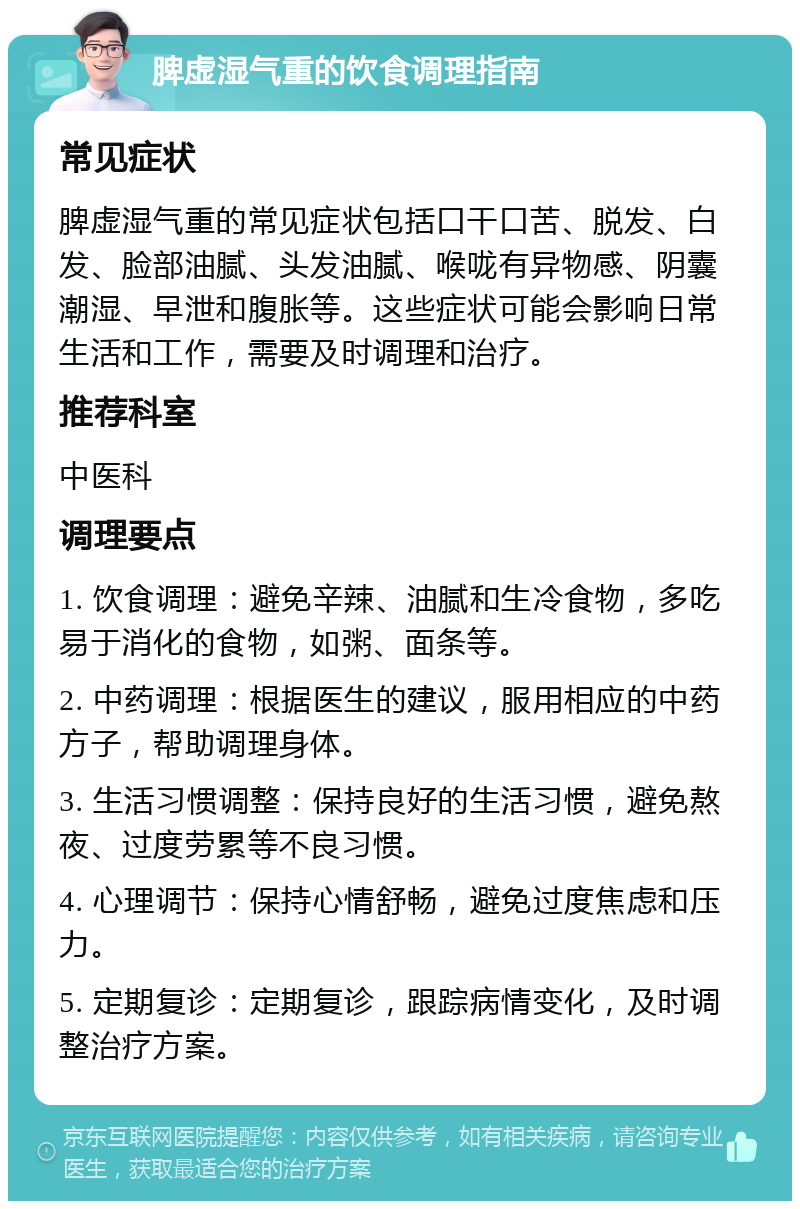 脾虚湿气重的饮食调理指南 常见症状 脾虚湿气重的常见症状包括口干口苦、脱发、白发、脸部油腻、头发油腻、喉咙有异物感、阴囊潮湿、早泄和腹胀等。这些症状可能会影响日常生活和工作，需要及时调理和治疗。 推荐科室 中医科 调理要点 1. 饮食调理：避免辛辣、油腻和生冷食物，多吃易于消化的食物，如粥、面条等。 2. 中药调理：根据医生的建议，服用相应的中药方子，帮助调理身体。 3. 生活习惯调整：保持良好的生活习惯，避免熬夜、过度劳累等不良习惯。 4. 心理调节：保持心情舒畅，避免过度焦虑和压力。 5. 定期复诊：定期复诊，跟踪病情变化，及时调整治疗方案。