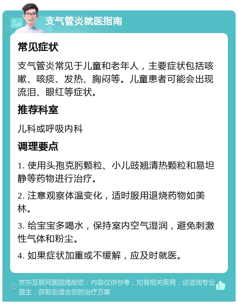 支气管炎就医指南 常见症状 支气管炎常见于儿童和老年人，主要症状包括咳嗽、咳痰、发热、胸闷等。儿童患者可能会出现流泪、眼红等症状。 推荐科室 儿科或呼吸内科 调理要点 1. 使用头孢克肟颗粒、小儿豉翘清热颗粒和易坦静等药物进行治疗。 2. 注意观察体温变化，适时服用退烧药物如美林。 3. 给宝宝多喝水，保持室内空气湿润，避免刺激性气体和粉尘。 4. 如果症状加重或不缓解，应及时就医。