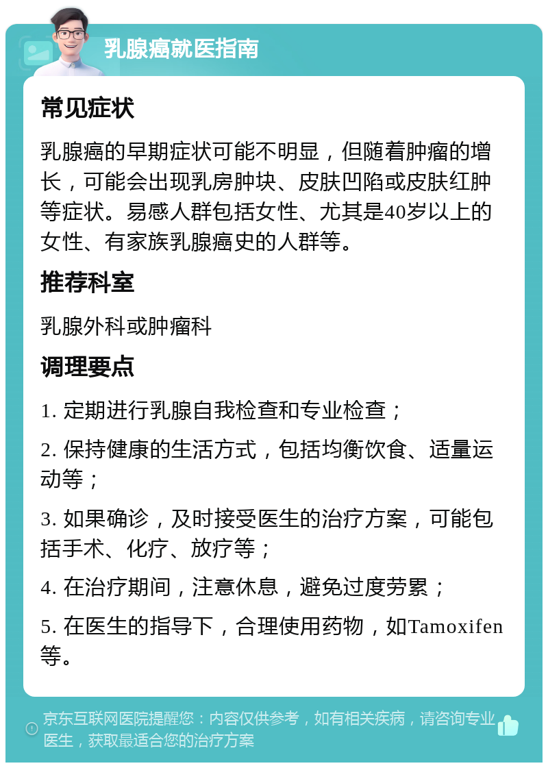 乳腺癌就医指南 常见症状 乳腺癌的早期症状可能不明显，但随着肿瘤的增长，可能会出现乳房肿块、皮肤凹陷或皮肤红肿等症状。易感人群包括女性、尤其是40岁以上的女性、有家族乳腺癌史的人群等。 推荐科室 乳腺外科或肿瘤科 调理要点 1. 定期进行乳腺自我检查和专业检查； 2. 保持健康的生活方式，包括均衡饮食、适量运动等； 3. 如果确诊，及时接受医生的治疗方案，可能包括手术、化疗、放疗等； 4. 在治疗期间，注意休息，避免过度劳累； 5. 在医生的指导下，合理使用药物，如Tamoxifen等。