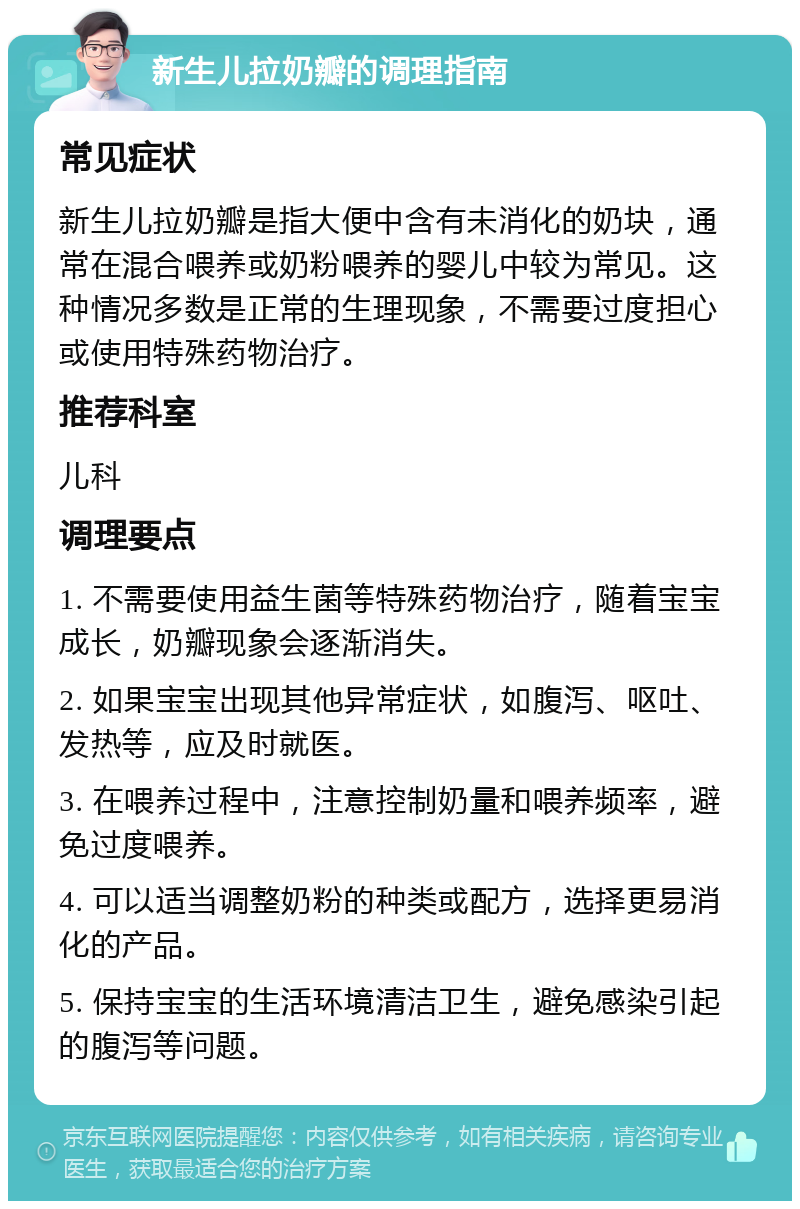 新生儿拉奶瓣的调理指南 常见症状 新生儿拉奶瓣是指大便中含有未消化的奶块，通常在混合喂养或奶粉喂养的婴儿中较为常见。这种情况多数是正常的生理现象，不需要过度担心或使用特殊药物治疗。 推荐科室 儿科 调理要点 1. 不需要使用益生菌等特殊药物治疗，随着宝宝成长，奶瓣现象会逐渐消失。 2. 如果宝宝出现其他异常症状，如腹泻、呕吐、发热等，应及时就医。 3. 在喂养过程中，注意控制奶量和喂养频率，避免过度喂养。 4. 可以适当调整奶粉的种类或配方，选择更易消化的产品。 5. 保持宝宝的生活环境清洁卫生，避免感染引起的腹泻等问题。