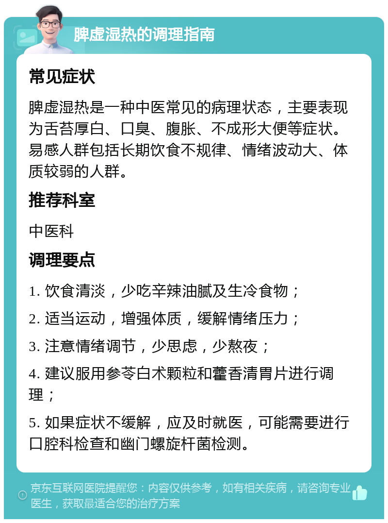 脾虚湿热的调理指南 常见症状 脾虚湿热是一种中医常见的病理状态，主要表现为舌苔厚白、口臭、腹胀、不成形大便等症状。易感人群包括长期饮食不规律、情绪波动大、体质较弱的人群。 推荐科室 中医科 调理要点 1. 饮食清淡，少吃辛辣油腻及生冷食物； 2. 适当运动，增强体质，缓解情绪压力； 3. 注意情绪调节，少思虑，少熬夜； 4. 建议服用参苓白术颗粒和藿香清胃片进行调理； 5. 如果症状不缓解，应及时就医，可能需要进行口腔科检查和幽门螺旋杆菌检测。