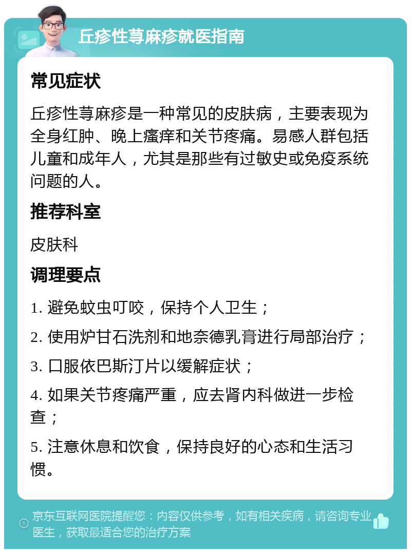 丘疹性荨麻疹就医指南 常见症状 丘疹性荨麻疹是一种常见的皮肤病，主要表现为全身红肿、晚上瘙痒和关节疼痛。易感人群包括儿童和成年人，尤其是那些有过敏史或免疫系统问题的人。 推荐科室 皮肤科 调理要点 1. 避免蚊虫叮咬，保持个人卫生； 2. 使用炉甘石洗剂和地奈德乳膏进行局部治疗； 3. 口服依巴斯汀片以缓解症状； 4. 如果关节疼痛严重，应去肾内科做进一步检查； 5. 注意休息和饮食，保持良好的心态和生活习惯。