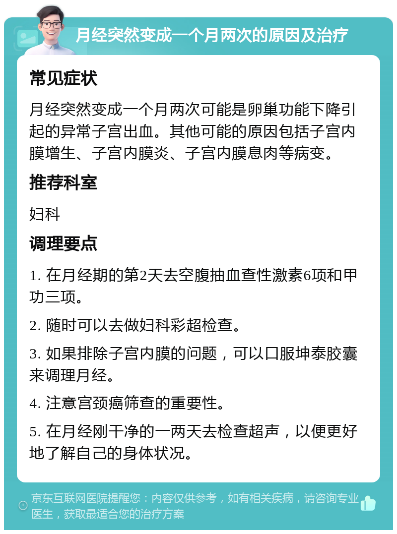 月经突然变成一个月两次的原因及治疗 常见症状 月经突然变成一个月两次可能是卵巢功能下降引起的异常子宫出血。其他可能的原因包括子宫内膜增生、子宫内膜炎、子宫内膜息肉等病变。 推荐科室 妇科 调理要点 1. 在月经期的第2天去空腹抽血查性激素6项和甲功三项。 2. 随时可以去做妇科彩超检查。 3. 如果排除子宫内膜的问题，可以口服坤泰胶囊来调理月经。 4. 注意宫颈癌筛查的重要性。 5. 在月经刚干净的一两天去检查超声，以便更好地了解自己的身体状况。