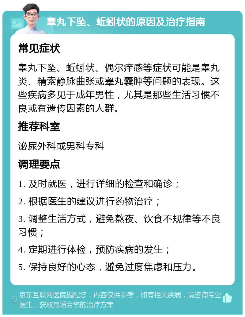 睾丸下坠、蚯蚓状的原因及治疗指南 常见症状 睾丸下坠、蚯蚓状、偶尔痒感等症状可能是睾丸炎、精索静脉曲张或睾丸囊肿等问题的表现。这些疾病多见于成年男性，尤其是那些生活习惯不良或有遗传因素的人群。 推荐科室 泌尿外科或男科专科 调理要点 1. 及时就医，进行详细的检查和确诊； 2. 根据医生的建议进行药物治疗； 3. 调整生活方式，避免熬夜、饮食不规律等不良习惯； 4. 定期进行体检，预防疾病的发生； 5. 保持良好的心态，避免过度焦虑和压力。