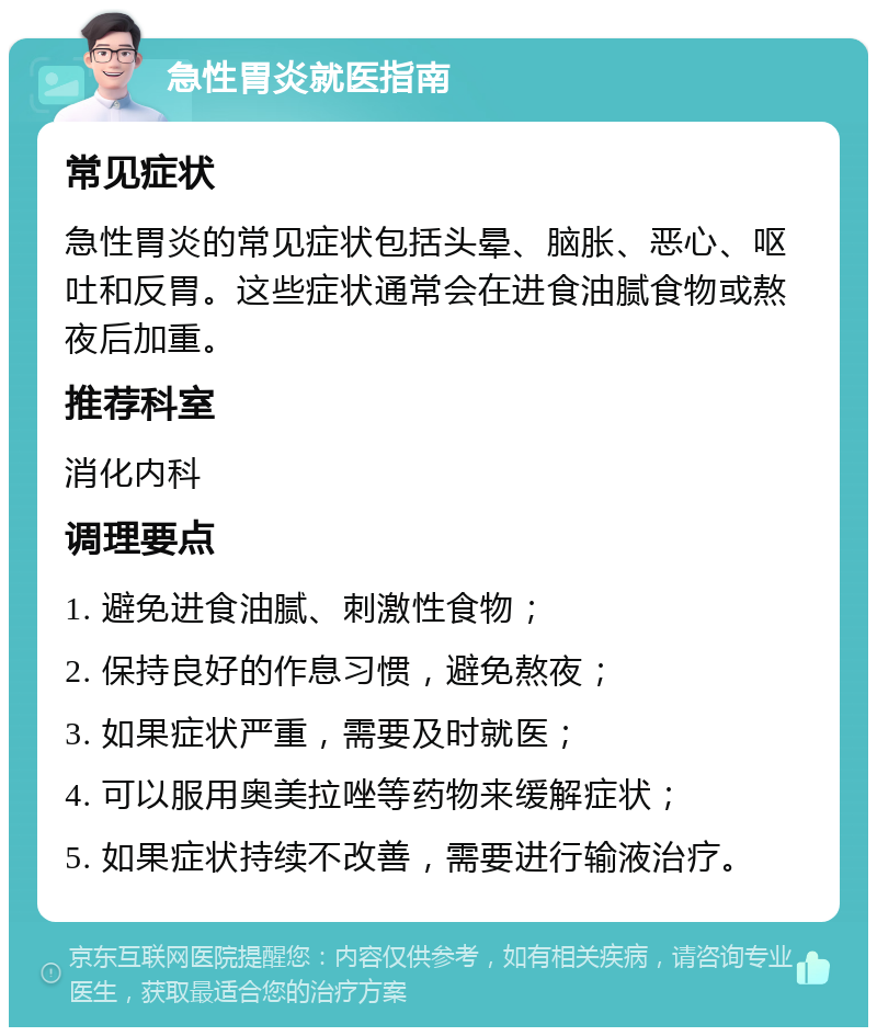 急性胃炎就医指南 常见症状 急性胃炎的常见症状包括头晕、脑胀、恶心、呕吐和反胃。这些症状通常会在进食油腻食物或熬夜后加重。 推荐科室 消化内科 调理要点 1. 避免进食油腻、刺激性食物； 2. 保持良好的作息习惯，避免熬夜； 3. 如果症状严重，需要及时就医； 4. 可以服用奥美拉唑等药物来缓解症状； 5. 如果症状持续不改善，需要进行输液治疗。