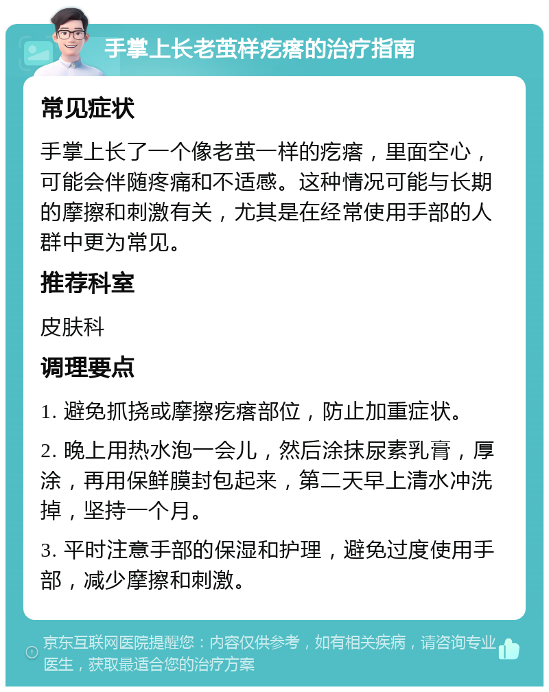 手掌上长老茧样疙瘩的治疗指南 常见症状 手掌上长了一个像老茧一样的疙瘩，里面空心，可能会伴随疼痛和不适感。这种情况可能与长期的摩擦和刺激有关，尤其是在经常使用手部的人群中更为常见。 推荐科室 皮肤科 调理要点 1. 避免抓挠或摩擦疙瘩部位，防止加重症状。 2. 晚上用热水泡一会儿，然后涂抹尿素乳膏，厚涂，再用保鲜膜封包起来，第二天早上清水冲洗掉，坚持一个月。 3. 平时注意手部的保湿和护理，避免过度使用手部，减少摩擦和刺激。