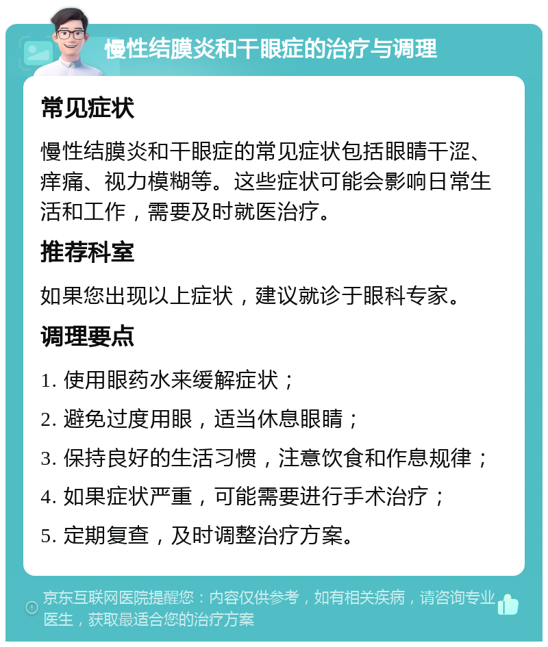 慢性结膜炎和干眼症的治疗与调理 常见症状 慢性结膜炎和干眼症的常见症状包括眼睛干涩、痒痛、视力模糊等。这些症状可能会影响日常生活和工作，需要及时就医治疗。 推荐科室 如果您出现以上症状，建议就诊于眼科专家。 调理要点 1. 使用眼药水来缓解症状； 2. 避免过度用眼，适当休息眼睛； 3. 保持良好的生活习惯，注意饮食和作息规律； 4. 如果症状严重，可能需要进行手术治疗； 5. 定期复查，及时调整治疗方案。