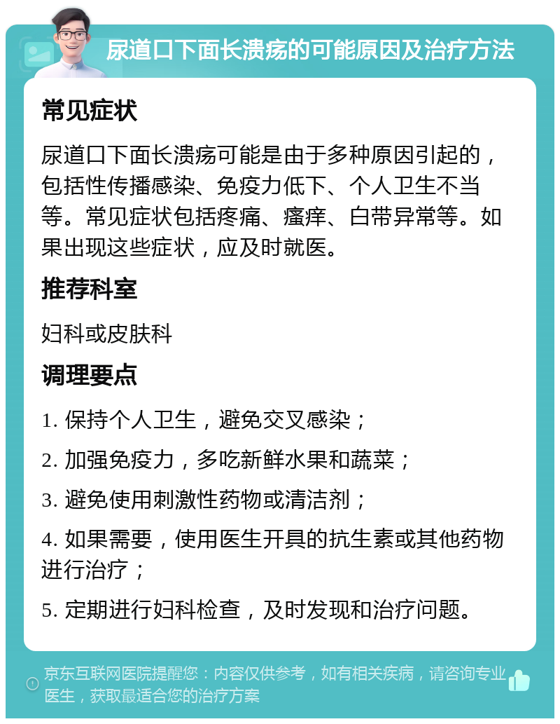 尿道口下面长溃疡的可能原因及治疗方法 常见症状 尿道口下面长溃疡可能是由于多种原因引起的，包括性传播感染、免疫力低下、个人卫生不当等。常见症状包括疼痛、瘙痒、白带异常等。如果出现这些症状，应及时就医。 推荐科室 妇科或皮肤科 调理要点 1. 保持个人卫生，避免交叉感染； 2. 加强免疫力，多吃新鲜水果和蔬菜； 3. 避免使用刺激性药物或清洁剂； 4. 如果需要，使用医生开具的抗生素或其他药物进行治疗； 5. 定期进行妇科检查，及时发现和治疗问题。