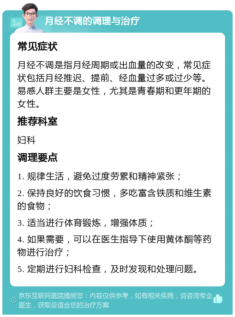 月经不调的调理与治疗 常见症状 月经不调是指月经周期或出血量的改变，常见症状包括月经推迟、提前、经血量过多或过少等。易感人群主要是女性，尤其是青春期和更年期的女性。 推荐科室 妇科 调理要点 1. 规律生活，避免过度劳累和精神紧张； 2. 保持良好的饮食习惯，多吃富含铁质和维生素的食物； 3. 适当进行体育锻炼，增强体质； 4. 如果需要，可以在医生指导下使用黄体酮等药物进行治疗； 5. 定期进行妇科检查，及时发现和处理问题。