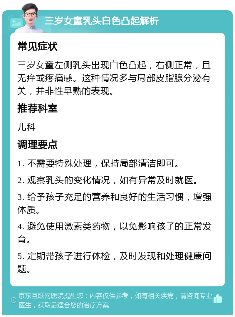 三岁女童乳头白色凸起解析 常见症状 三岁女童左侧乳头出现白色凸起，右侧正常，且无痒或疼痛感。这种情况多与局部皮脂腺分泌有关，并非性早熟的表现。 推荐科室 儿科 调理要点 1. 不需要特殊处理，保持局部清洁即可。 2. 观察乳头的变化情况，如有异常及时就医。 3. 给予孩子充足的营养和良好的生活习惯，增强体质。 4. 避免使用激素类药物，以免影响孩子的正常发育。 5. 定期带孩子进行体检，及时发现和处理健康问题。