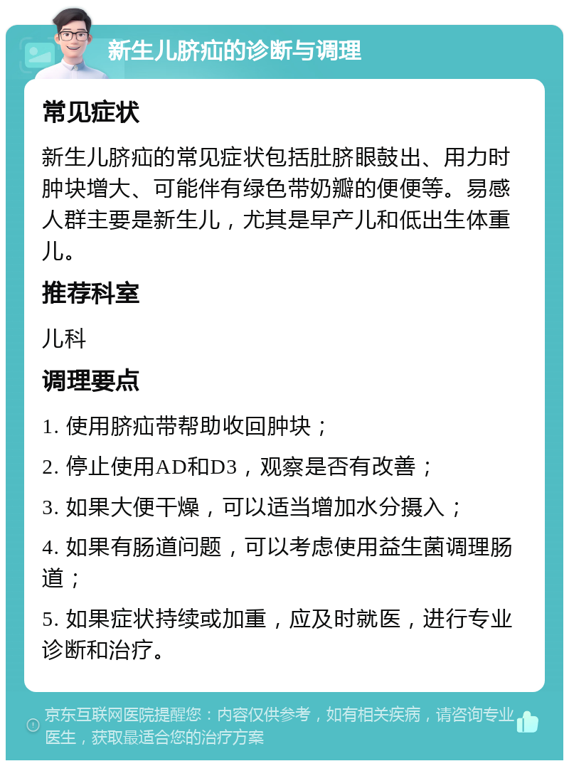 新生儿脐疝的诊断与调理 常见症状 新生儿脐疝的常见症状包括肚脐眼鼓出、用力时肿块增大、可能伴有绿色带奶瓣的便便等。易感人群主要是新生儿，尤其是早产儿和低出生体重儿。 推荐科室 儿科 调理要点 1. 使用脐疝带帮助收回肿块； 2. 停止使用AD和D3，观察是否有改善； 3. 如果大便干燥，可以适当增加水分摄入； 4. 如果有肠道问题，可以考虑使用益生菌调理肠道； 5. 如果症状持续或加重，应及时就医，进行专业诊断和治疗。