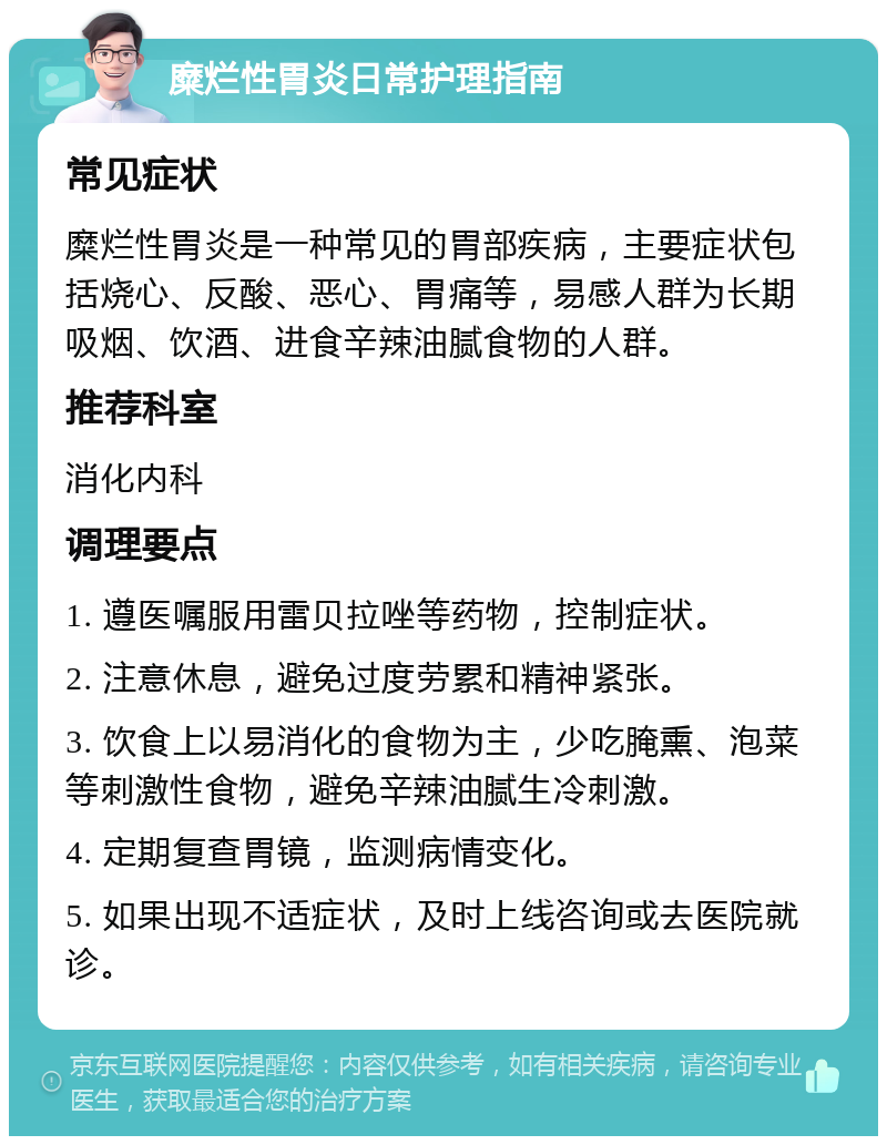 糜烂性胃炎日常护理指南 常见症状 糜烂性胃炎是一种常见的胃部疾病，主要症状包括烧心、反酸、恶心、胃痛等，易感人群为长期吸烟、饮酒、进食辛辣油腻食物的人群。 推荐科室 消化内科 调理要点 1. 遵医嘱服用雷贝拉唑等药物，控制症状。 2. 注意休息，避免过度劳累和精神紧张。 3. 饮食上以易消化的食物为主，少吃腌熏、泡菜等刺激性食物，避免辛辣油腻生冷刺激。 4. 定期复查胃镜，监测病情变化。 5. 如果出现不适症状，及时上线咨询或去医院就诊。