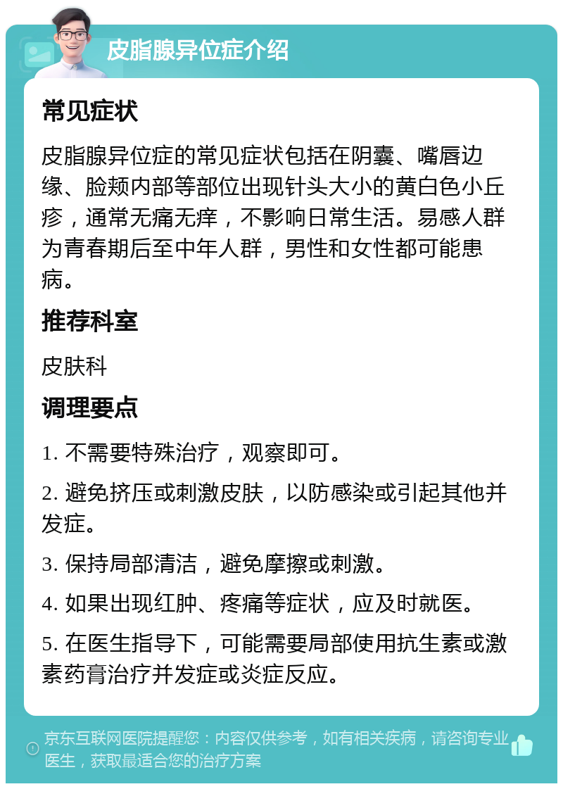 皮脂腺异位症介绍 常见症状 皮脂腺异位症的常见症状包括在阴囊、嘴唇边缘、脸颊内部等部位出现针头大小的黄白色小丘疹，通常无痛无痒，不影响日常生活。易感人群为青春期后至中年人群，男性和女性都可能患病。 推荐科室 皮肤科 调理要点 1. 不需要特殊治疗，观察即可。 2. 避免挤压或刺激皮肤，以防感染或引起其他并发症。 3. 保持局部清洁，避免摩擦或刺激。 4. 如果出现红肿、疼痛等症状，应及时就医。 5. 在医生指导下，可能需要局部使用抗生素或激素药膏治疗并发症或炎症反应。