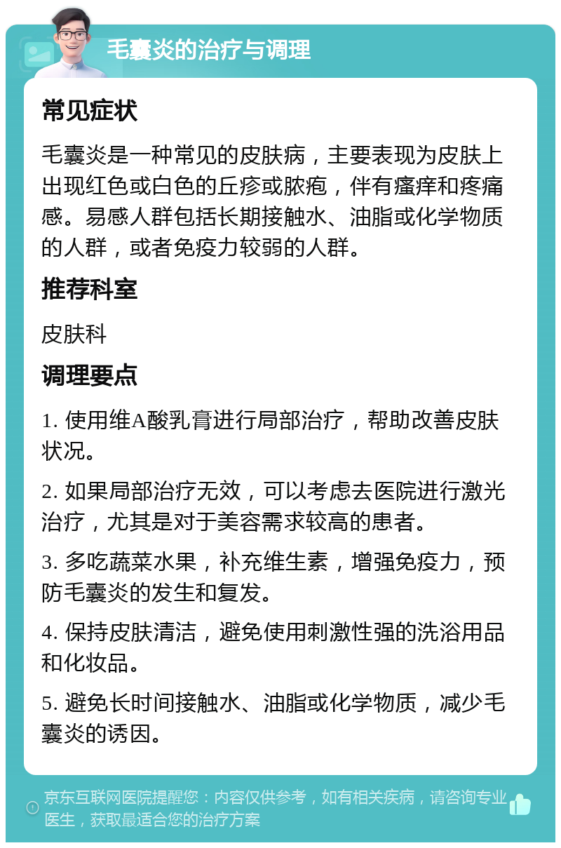 毛囊炎的治疗与调理 常见症状 毛囊炎是一种常见的皮肤病，主要表现为皮肤上出现红色或白色的丘疹或脓疱，伴有瘙痒和疼痛感。易感人群包括长期接触水、油脂或化学物质的人群，或者免疫力较弱的人群。 推荐科室 皮肤科 调理要点 1. 使用维A酸乳膏进行局部治疗，帮助改善皮肤状况。 2. 如果局部治疗无效，可以考虑去医院进行激光治疗，尤其是对于美容需求较高的患者。 3. 多吃蔬菜水果，补充维生素，增强免疫力，预防毛囊炎的发生和复发。 4. 保持皮肤清洁，避免使用刺激性强的洗浴用品和化妆品。 5. 避免长时间接触水、油脂或化学物质，减少毛囊炎的诱因。